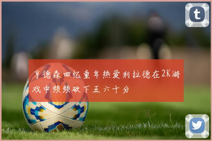 亨德森回忆童年热爱利拉德在2K游戏中频频砍下五六十分