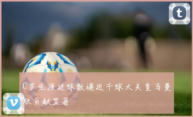 C罗生涯进球数逼近千球大关皇马曼联贡献显著