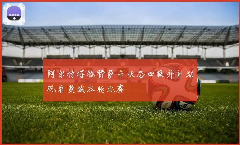 阿尔特塔称赞萨卡状态回暖并计划观看曼城本轮比赛