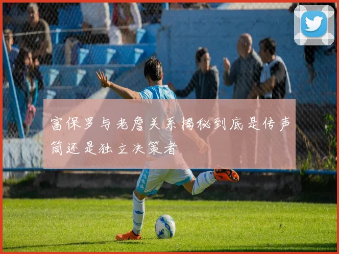 富保罗与老詹关系揭秘到底是传声筒还是独立决策者